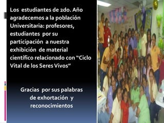 Los estudiantes de 2do. Año
agradecemos a la población
Universitaria: profesores,
estudiantes por su
participación a nuestra
exhibición de material
científico relacionado con “Ciclo
Vital de los SeresVivos”
Gracias por sus palabras
de exhortación y
reconocimientos
 