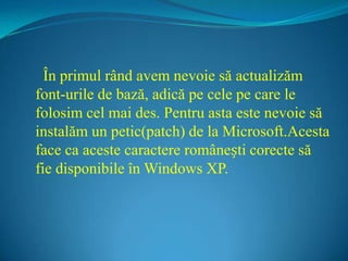   În primul rând avem nevoie să actualizăm font-urile de bază, adică pe cele pe care le folosim cel mai des. Pentru asta este nevoie să instalăm un petic(patch) de la Microsoft.Acesta face ca aceste caractere românești corecte să fie disponibile în Windows XP. 