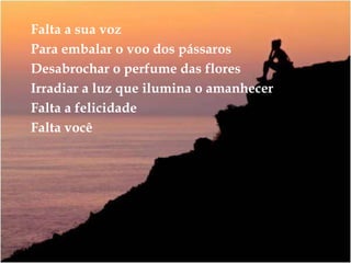 Falta a sua vozPara embalar o voo dos pássarosDesabrochar o perfume das floresIrradiar a luz que ilumina o amanhecerFalta a felicidadeFalta você