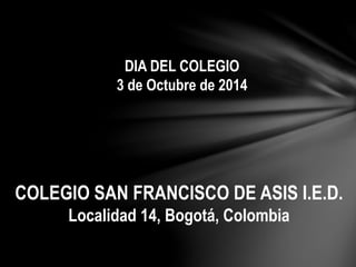 DIA DEL COLEGIO 
3 de Octubre de 2014 
COLEGIO SAN FRANCISCO DE ASIS I.E.D. 
Localidad 14, Bogotá, Colombia 
 