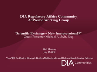 Web Meeting
July 25, 2018
Your WG Co-Chairs: Kimberly Belsky (Mallinckrodt) and Dolores Shank-Samiec (Merck)
DIA Regulatory Affairs Community
AdPromo Working Group
“Scientific Exchange – New Interpretations??”
Guest Presenter Michael A. Swit, Esq.
 