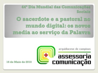 44º Dia Mundial das Comunicações
                                    Sociais

     O sacerdote e a pastoral no
        mundo digital: os novos
    media ao serviço da Palavra




16 de Maio de 2010
 