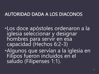 AUTORIDAD DADA A LOS DIACONOS
•Los doce apóstoles ordenaron a la
iglesia seleccionar y designar
hombres para servir en esa
capacidad (Hechos 6:2-3)
•Algunos que servían a la iglesia en
Filipos fueron incluidos en el
saludo (Filipenses 1:1).
10
 