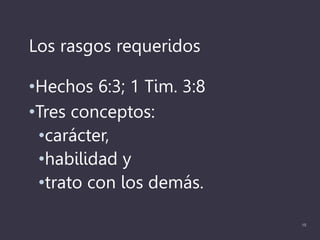 Los rasgos requeridos
•Hechos 6:3; 1 Tim. 3:8
•Tres conceptos:
•carácter,
•habilidad y
•trato con los demás.
15
 