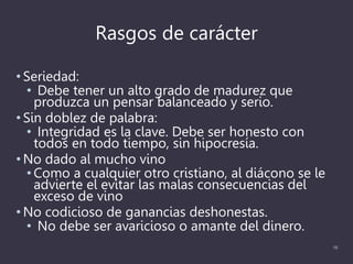 Rasgos de carácter
• Seriedad:
• Debe tener un alto grado de madurez que
produzca un pensar balanceado y serio.
• Sin doblez de palabra:
• Integridad es la clave. Debe ser honesto con
todos en todo tiempo, sin hipocresía.
• No dado al mucho vino
• Como a cualquier otro cristiano, al diácono se le
advierte el evitar las malas consecuencias del
exceso de vino
• No codicioso de ganancias deshonestas.
• No debe ser avaricioso o amante del dinero.
16
 
