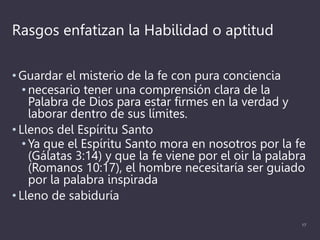 Rasgos enfatizan la Habilidad o aptitud
• Guardar el misterio de la fe con pura conciencia
• necesario tener una comprensión clara de la
Palabra de Dios para estar firmes en la verdad y
laborar dentro de sus límites.
• Llenos del Espíritu Santo
• Ya que el Espíritu Santo mora en nosotros por la fe
(Gálatas 3:14) y que la fe viene por el oir la palabra
(Romanos 10:17), el hombre necesitaría ser guiado
por la palabra inspirada
• Lleno de sabiduría
17
 