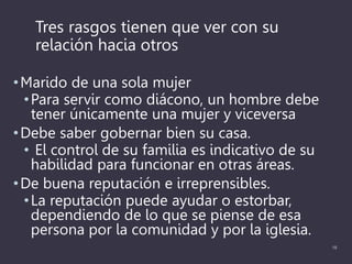 Tres rasgos tienen que ver con su
relación hacia otros
•Marido de una sola mujer
•Para servir como diácono, un hombre debe
tener únicamente una mujer y viceversa
•Debe saber gobernar bien su casa.
• El control de su familia es indicativo de su
habilidad para funcionar en otras áreas.
•De buena reputación e irreprensibles.
•La reputación puede ayudar o estorbar,
dependiendo de lo que se piense de esa
persona por la comunidad y por la iglesia.
18
 