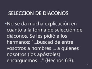 SELECCION DE DIACONOS
•No se da mucha explicación en
cuanto a la forma de selección de
diáconos. Se les pidió a los
hermanos: "...buscad de entre
vosotros a hombres ... a quienes
nosotros (los apóstoles)
encarguemos ..." (Hechos 6:3).
19
 