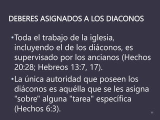 DEBERES ASIGNADOS A LOS DIACONOS
•Toda el trabajo de la iglesia,
incluyendo el de los diáconos, es
supervisado por los ancianos (Hechos
20:28; Hebreos 13:7, 17).
•La única autoridad que poseen los
diáconos es aquélla que se les asigna
"sobre" alguna "tarea" específica
(Hechos 6:3). 20
 
