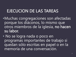 EJECUCION DE LAS TAREAS
•Muchas congregaciones son afectadas
porque los diáconos, lo mismo que
otros miembros de la iglesia, no hacen
su labor.
• No se logra nada o poco en
programas importantes de trabajo si
quedan sólo escritas en papel o en la
memoria de una conversación.
21
 
