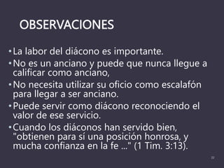 OBSERVACIONES
•La labor del diácono es importante.
•No es un anciano y puede que nunca llegue a
calificar como anciano,
•No necesita utilizar su oficio como escalafón
para llegar a ser anciano.
•Puede servir como diácono reconociendo el
valor de ese servicio.
•Cuando los diáconos han servido bien,
"obtienen para sí una posición honrosa, y
mucha confianza en la fe ..." (1 Tim. 3:13).
22
 