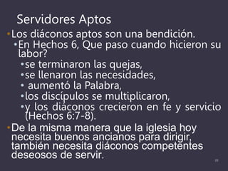 Servidores Aptos
•Los diáconos aptos son una bendición.
•En Hechos 6, Que paso cuando hicieron su
labor?
•se terminaron las quejas,
•se llenaron las necesidades,
• aumentó la Palabra,
•los discípulos se multiplicaron,
•y los diáconos crecieron en fe y servicio
(Hechos 6:7-8).
•De la misma manera que la iglesia hoy
necesita buenos ancianos para dirigir,
también necesita diáconos competentes
deseosos de servir. 23
 