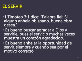 EL SERVIR
•1 Timoteo 3:1 dice: “Palabra fiel: Si
alguno anhela obispado, buena obra
desea.”
• Es bueno buscar agradar a Dios y
servirle, pues el servicio muchas veces
muestra un corazón agradecido.
• Es bueno anhelar la oportunidad de
servir, siempre y cuando sea por el
motivo correcto
24
 