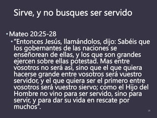 Sirve, y no busques ser servido
•Mateo 20:25-28
•“Entonces Jesús, llamándolos, dijo: Sabéis que
los gobernantes de las naciones se
enseñorean de ellas, y los que son grandes
ejercen sobre ellas potestad. Mas entre
vosotros no será así, sino que el que quiera
hacerse grande entre vosotros será vuestro
servidor, y el que quiera ser el primero entre
vosotros será vuestro siervo; como el Hijo del
Hombre no vino para ser servido, sino para
servir, y para dar su vida en rescate por
muchos”. 25
 