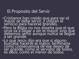 El Proposito del Servir
•Cristianos han creído que para ser el
mayor se debe servir, y utilizan el
servicio para hacerse grandes,
•Pero la Biblia no nos enseña que el que
sirve va a llegar a ser el mayor, sino que
debemos servir aunque nunca se llegue
a ser grande.
•Lo que Jesús dijo era que si alguno
buscaba hacerse el mayor, terminaría
como consecuencia de ese deseo de
ser grande, como el servidor de todos,
es decir, como el menor de todos.
27
 