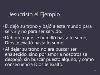 Jesucristo el Ejemplo
•El dejó su trono y bajó a este mundo para
servir y no para ser servido.
•Debido a que se humilló hasta lo sumo,
Dios le exaltó hasta lo sumo.
•Al dejar su trono no era buscar ser
enaltecido, sino por amor a nosotros se
despojó, sin buscar puesto alguno, y como
consecuencia Dios le exaltó.
30
 