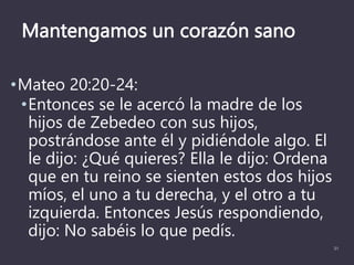 Mantengamos un corazón sano
•Mateo 20:20-24:
•Entonces se le acercó la madre de los
hijos de Zebedeo con sus hijos,
postrándose ante él y pidiéndole algo. El
le dijo: ¿Qué quieres? Ella le dijo: Ordena
que en tu reino se sienten estos dos hijos
míos, el uno a tu derecha, y el otro a tu
izquierda. Entonces Jesús respondiendo,
dijo: No sabéis lo que pedís.
31
 