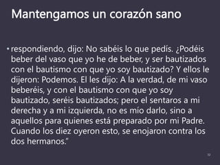 Mantengamos un corazón sano
• respondiendo, dijo: No sabéis lo que pedís. ¿Podéis
beber del vaso que yo he de beber, y ser bautizados
con el bautismo con que yo soy bautizado? Y ellos le
dijeron: Podemos. El les dijo: A la verdad, de mi vaso
beberéis, y con el bautismo con que yo soy
bautizado, seréis bautizados; pero el sentaros a mi
derecha y a mi izquierda, no es mío darlo, sino a
aquellos para quienes está preparado por mi Padre.
Cuando los diez oyeron esto, se enojaron contra los
dos hermanos.”
32
 