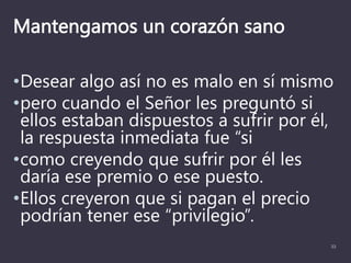 Mantengamos un corazón sano
•Desear algo así no es malo en sí mismo
•pero cuando el Señor les preguntó si
ellos estaban dispuestos a sufrir por él,
la respuesta inmediata fue “si
•como creyendo que sufrir por él les
daría ese premio o ese puesto.
•Ellos creyeron que si pagan el precio
podrían tener ese “privilegio”.
33
 