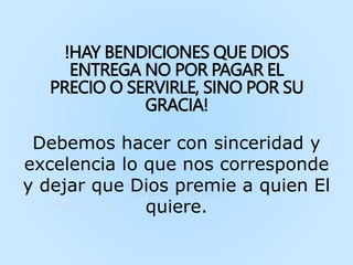 !HAY BENDICIONES QUE DIOS
ENTREGA NO POR PAGAR EL
PRECIO O SERVIRLE, SINO POR SU
GRACIA!
Como dijo el apóstol Pablo, no es del que quiera o del que corra, sino de
Dios que tiene misericordia
Ministerio Int. La Cosecha, Honduras 34
Debemos hacer con sinceridad y
excelencia lo que nos corresponde
y dejar que Dios premie a quien El
quiere.
 