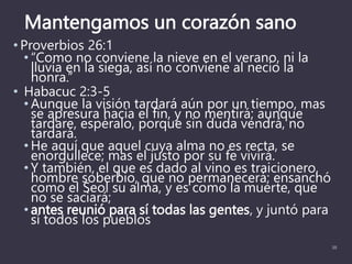 Mantengamos un corazón sano
• Proverbios 26:1
• “Como no conviene la nieve en el verano, ni la
lluvia en la siega, así no conviene al necio la
honra.”
• Habacuc 2:3-5
• Aunque la visión tardará aún por un tiempo, mas
se apresura hacia el fin, y no mentirá; aunque
tardare, espéralo, porque sin duda vendrá, no
tardará.
• He aquí que aquel cuya alma no es recta, se
enorgullece; mas el justo por su fe vivirá.
• Y también, el que es dado al vino es traicionero,
hombre soberbio, que no permanecerá; ensanchó
como el Seol su alma, y es como la muerte, que
no se saciará;
• antes reunió para sí todas las gentes, y juntó para
sí todos los pueblos
35
 