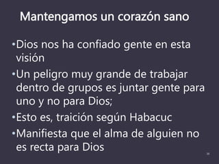 Mantengamos un corazón sano
•Dios nos ha confiado gente en esta
visión
•Un peligro muy grande de trabajar
dentro de grupos es juntar gente para
uno y no para Dios;
•Esto es, traición según Habacuc
•Manifiesta que el alma de alguien no
es recta para Dios 36
 