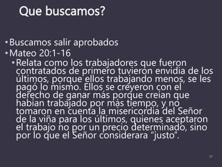 Que buscamos?
•Buscamos salir aprobados
•Mateo 20:1-16
•Relata como los trabajadores que fueron
contratados de primero tuvieron envidia de los
últimos, porque ellos trabajando menos, se les
pagó lo mismo. Ellos se creyeron con el
derecho de ganar más porque creían que
habían trabajado por más tiempo, y no
tomaron en cuenta la misericordia del Señor
de la viña para los últimos, quienes aceptaron
el trabajo no por un precio determinado, sino
por lo que el Señor considerara “justo”.
37
 