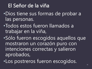 El Señor de la viña
•Dios tiene sus formas de probar a
las personas.
•Todos estos fueron llamados a
trabajar en la viña,
•Sólo fueron escogidos aquellos que
mostraron un corazón puro con
intenciones correctas y salieron
aprobados,
•Los postreros fueron escogidos. 39
 