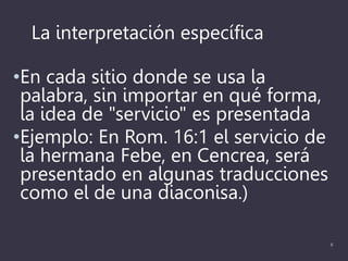 La interpretación específica
•En cada sitio donde se usa la
palabra, sin importar en qué forma,
la idea de "servicio" es presentada
•Ejemplo: En Rom. 16:1 el servicio de
la hermana Febe, en Cencrea, será
presentado en algunas traducciones
como el de una diaconisa.)
6
 