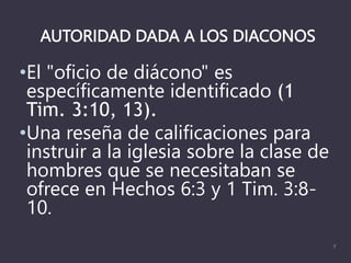AUTORIDAD DADA A LOS DIACONOS
•El "oficio de diácono" es
específicamente identificado (1
Tim. 3:10, 13).
•Una reseña de calificaciones para
instruir a la iglesia sobre la clase de
hombres que se necesitaban se
ofrece en Hechos 6:3 y 1 Tim. 3:8-
10.
7
 