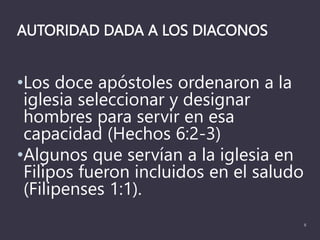 AUTORIDAD DADA A LOS DIACONOS
•Los doce apóstoles ordenaron a la
iglesia seleccionar y designar
hombres para servir en esa
capacidad (Hechos 6:2-3)
•Algunos que servían a la iglesia en
Filipos fueron incluidos en el saludo
(Filipenses 1:1).
8
 