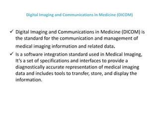 Digital Imaging and Communications in Medicine (DICOM)
 Digital Imaging and Communications in Medicine (DICOM) is
the standard for the communication and management of
medical imaging information and related data.
 Is a software integration standard used in Medical Imaging,
It’s a set of specifications and interfaces to provide a
diagnostically accurate representation of medical imaging
data and includes tools to transfer, store, and display the
information.
 