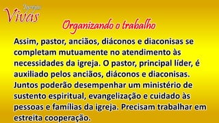Assim, pastor, anciãos, diáconos e diaconisas se
completam mutuamente no atendimento às
necessidades da igreja. O pastor, principal líder, é
auxiliado pelos anciãos, diáconos e diaconisas.
Juntos poderão desempenhar um ministério de
sustento espiritual, evangelização e cuidado às
pessoas e famílias da igreja. Precisam trabalhar em
estreita cooperação.
Organizando o trabalho
 