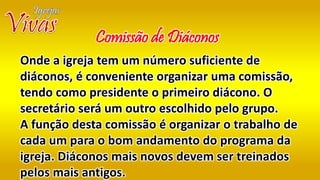 Onde a igreja tem um número suficiente de
diáconos, é conveniente organizar uma comissão,
tendo como presidente o primeiro diácono. O
secretário será um outro escolhido pelo grupo.
A função desta comissão é organizar o trabalho de
cada um para o bom andamento do programa da
igreja. Diáconos mais novos devem ser treinados
pelos mais antigos.
Comissão de Diáconos
 