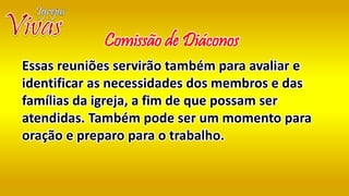 Essas reuniões servirão também para avaliar e
identificar as necessidades dos membros e das
famílias da igreja, a fim de que possam ser
atendidas. Também pode ser um momento para
oração e preparo para o trabalho.
Comissão de Diáconos
 
