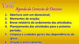 1. Abertura com um devocional;
2. Momentos de oração;
3. Breve relatório do andamento das atividades;
4. Planejamento das atividades para o próximo
período;
5. Limpeza e cuidados gerais das dependências da
igreja.
6. Oração e encerramento.
Agenda da Comissão de Diáconos
 