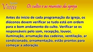 Antes do início de cada programação da igreja, os
diáconos devem verificar se tudo está em ordem
para o bom andamento do culto. Verificar se os
responsáveis pelo som, recepção, louvor,
iluminação, arrumação das cadeiras, ventilação, ar
condicionado, ornamentação, estão prontos para
começar a adoração.
Os cultos e as reuniões da igreja
 