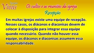 Em muitas igrejas existe uma equipe de recepção.
Nesses casos, os diáconos e diaconisas devem de
colocar à disposição para integrar essa equipe
quando necessário. Quando não houver essa
equipe, os diáconos e diaconisas assumem essa
responsabilidade.
Os cultos e as reuniões da igreja
Recepção
 