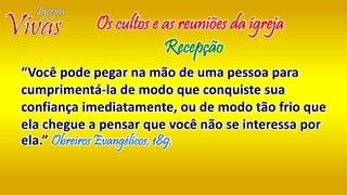“Você pode pegar na mão de uma pessoa para
cumprimentá-la de modo que conquiste sua
confiança imediatamente, ou de modo tão frio que
ela chegue a pensar que você não se interessa por
ela.” Obreiros Evangélicos, 189.
Os cultos e as reuniões da igreja
Recepção
 