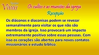 Os diáconos e diaconisas podem se revezar
semanalmente para visitar os que não são
membros da igreja. Isso provocará um impacto
extremamente positivo sobre essas pessoas. Com
isso os corações são abertos para novos contatos
missionários e estudo bíblico.
Os cultos e as reuniões da igreja
Recepção
 