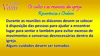 Durante as reuniões os diáconos devem se colocar
à disposição das pessoas para ajudar a encontrar
lugar para sentar e também para evitar excesso de
movimentos e conversas desnecessárias dentro da
igreja.
Alguns cuidados devem ser tomados:
Os cultos e as reuniões da igreja
Reverência e Ordem
 