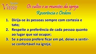 1. Dirija-se às pessoas sempre com cortesia e
tato;
2. Respeite a preferência de cada pessoa quanto
ao lugar que vai ocupar;
3. Se a pessoa prefere ficar em pé, deixe-a sentir-
se confortável na igreja;
Os cultos e as reuniões da igreja
Reverência e Ordem
 