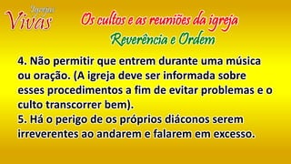 4. Não permitir que entrem durante uma música
ou oração. (A igreja deve ser informada sobre
esses procedimentos a fim de evitar problemas e o
culto transcorrer bem).
5. Há o perigo de os próprios diáconos serem
irreverentes ao andarem e falarem em excesso.
Os cultos e as reuniões da igreja
Reverência e Ordem
 