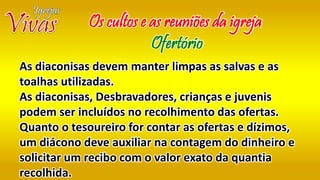 As diaconisas devem manter limpas as salvas e as
toalhas utilizadas.
As diaconisas, Desbravadores, crianças e juvenis
podem ser incluídos no recolhimento das ofertas.
Quanto o tesoureiro for contar as ofertas e dízimos,
um diácono deve auxiliar na contagem do dinheiro e
solicitar um recibo com o valor exato da quantia
recolhida.
Os cultos e as reuniões da igreja
Ofertório
 