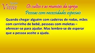 Quando chegar alguém com cadeiras de rodas, mães
com carrinho de bebê, pessoas com moletas –
oferecer-se para ajudar. Mas lembre-se de esperar
que a pessoa aceite a ajuda.
Os cultos e as reuniões da igreja
Pessoas com necessidades especiais
 