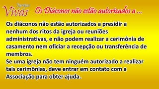 Os Diáconos não estão autorizados a ...
Os diáconos não estão autorizados a presidir a
nenhum dos ritos da igreja ou reuniões
administrativas, e não podem realizar a cerimônia de
casamento nem oficiar a recepção ou transferência de
membros.
Se uma igreja não tem ninguém autorizado a realizar
tais cerimônias, deve entrar em contato com a
Associação para obter ajuda.
 