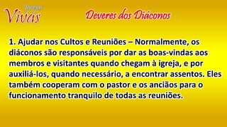 Deveres dos Diáconos
1. Ajudar nos Cultos e Reuniões – Normalmente, os
diáconos são responsáveis por dar as boas-vindas aos
membros e visitantes quando chegam à igreja, e por
auxiliá-los, quando necessário, a encontrar assentos. Eles
também cooperam com o pastor e os anciãos para o
funcionamento tranquilo de todas as reuniões.
 