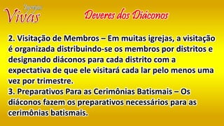 Deveres dos Diáconos
2. Visitação de Membros – Em muitas igrejas, a visitação
é organizada distribuindo-se os membros por distritos e
designando diáconos para cada distrito com a
expectativa de que ele visitará cada lar pelo menos uma
vez por trimestre.
3. Preparativos Para as Cerimônias Batismais – Os
diáconos fazem os preparativos necessários para as
cerimônias batismais.
 