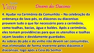 Deveres dos Diáconos
4. Ajudar na Cerimônia da Comunhão – Na celebração da
ordenança do lava-pés, os diáconos ou diaconisas
proveem tudo o que for necessário para a cerimônia,
como toalhas, bacias, água e baldes. Após a cerimônia,
eles tomam providências para que os utensílios e toalhas
sejam lavados e devidamente guardados.
As sobras do pão e do vinho não devem ser consumidas,
mas eliminadas de forma reverente pelos diáconos e
diaconisas, logo após a Ceia do Senhor.
 