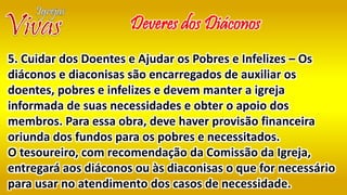Deveres dos Diáconos
5. Cuidar dos Doentes e Ajudar os Pobres e Infelizes – Os
diáconos e diaconisas são encarregados de auxiliar os
doentes, pobres e infelizes e devem manter a igreja
informada de suas necessidades e obter o apoio dos
membros. Para essa obra, deve haver provisão financeira
oriunda dos fundos para os pobres e necessitados.
O tesoureiro, com recomendação da Comissão da Igreja,
entregará aos diáconos ou às diaconisas o que for necessário
para usar no atendimento dos casos de necessidade.
 